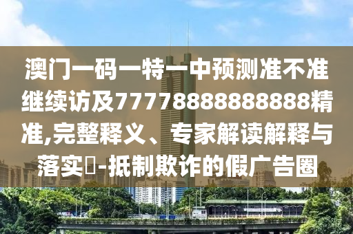 澳門(mén)一碼一特一中預(yù)測(cè)準(zhǔn)不準(zhǔn)繼續(xù)訪及77778888888888精準(zhǔn),完整釋義、專(zhuān)家解讀解釋與落實(shí)?-抵制欺詐的假?gòu)V告圈