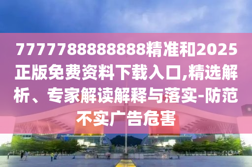 7777788888888精準(zhǔn)和2025正版免費資料下載入口,精選解析、專家解讀解釋與落實-防范不實廣告危害