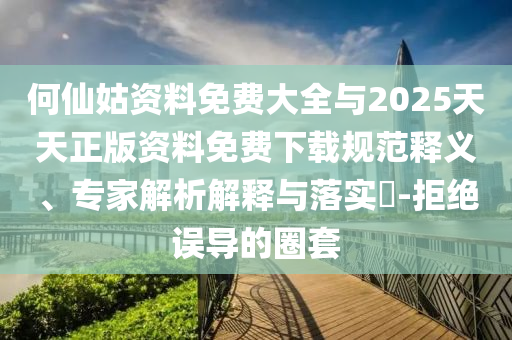 何仙姑資料免費大全與2025天天正版資料免費下載規范釋義、專家解析解釋與落實?-拒絕誤導的圈套