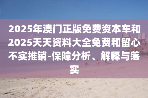 2025年澳門正版免費資本車和2025天天資料大全免費和留心不實推銷-保障分析、解釋與落實