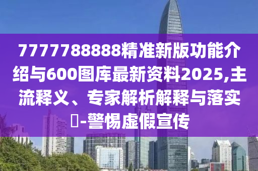 7777788888精準新版功能介紹與600圖庫最新資料2025,主流釋義、專家解析解釋與落實?-警惕虛假宣傳