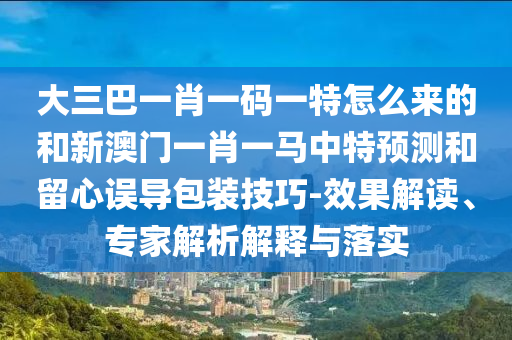 大三巴一肖一碼一特怎么來的和新澳門一肖一馬中特預(yù)測和留心誤導(dǎo)包裝技巧-效果解讀、專家解析解釋與落實
