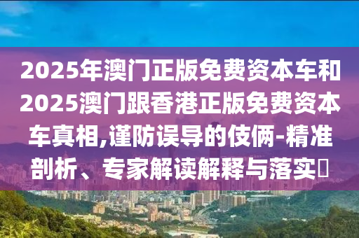 2025年澳門正版免費資本車和2025澳門跟香港正版免費資本車真相,謹防誤導的伎倆-精準剖析、專家解讀解釋與落實?