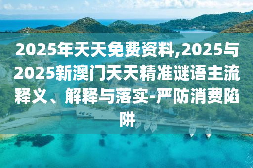 2025年天天免費資料,2025與2025新澳門天天精準謎語主流釋義、解釋與落實-嚴防消費陷阱