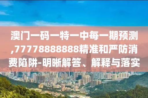 澳門一碼一特一中每一期預測,77778888888精準和嚴防消費陷阱-明晰解答、解釋與落實