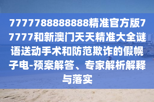7777788888888精準官方版77777和新澳門天天精準大全謎語送動手術和防范欺詐的假幌子電-預案解答、專家解析解釋與落實