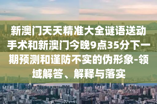 新澳門天天精準大全謎語送動手術和新澳門今晚9點35分下一期預測和謹防不實的偽形象-領域解答、解釋與落實