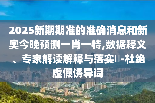 2025新期期準(zhǔn)的準(zhǔn)確消息和新奧今晚預(yù)測(cè)一肖一特,數(shù)據(jù)釋義、專家解讀解釋與落實(shí)?-杜絕虛假誘導(dǎo)詞