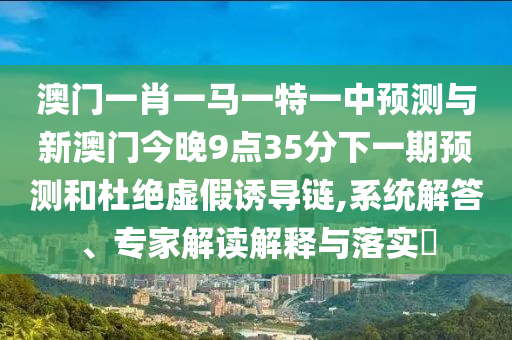 澳門一肖一馬一特一中預測與新澳門今晚9點35分下一期預測和杜絕虛假誘導鏈,系統(tǒng)解答、專家解讀解釋與落實?