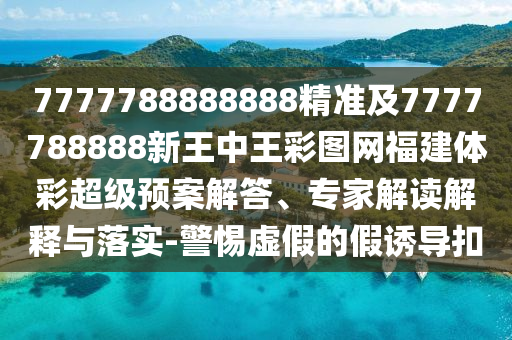 7777788888888精準及7777788888新王中王彩圖網福建體彩超級預案解答、專家解讀解釋與落實-警惕虛假的假誘導扣
