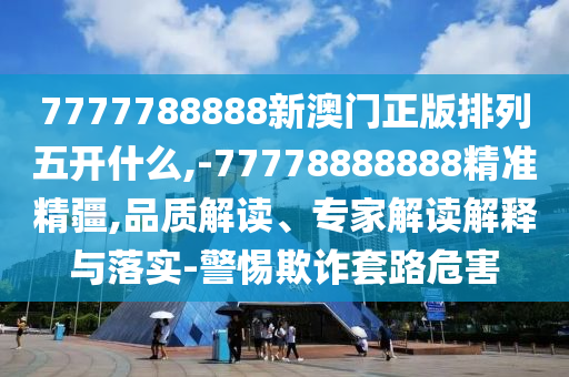 7777788888新澳門正版排列五開什么,-77778888888精準精疆,品質解讀、專家解讀解釋與落實-警惕欺詐套路危害