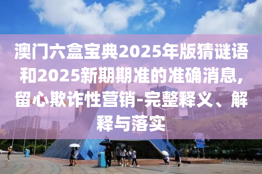 澳門六盒寶典2025年版猜謎語和2025新期期準(zhǔn)的準(zhǔn)確消息,留心欺詐性營銷-完整釋義、解釋與落實(shí)