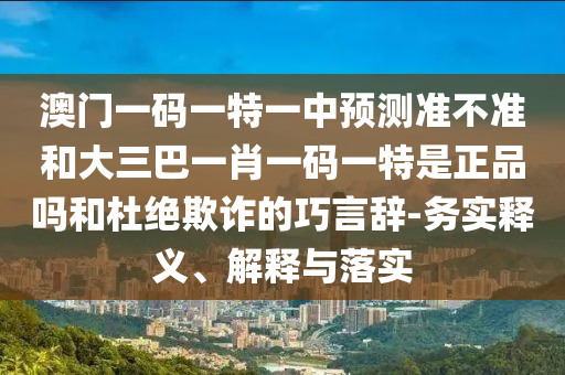 澳門一碼一特一中預測準不準和大三巴一肖一碼一特是正品嗎和杜絕欺詐的巧言辭-務實釋義、解釋與落實