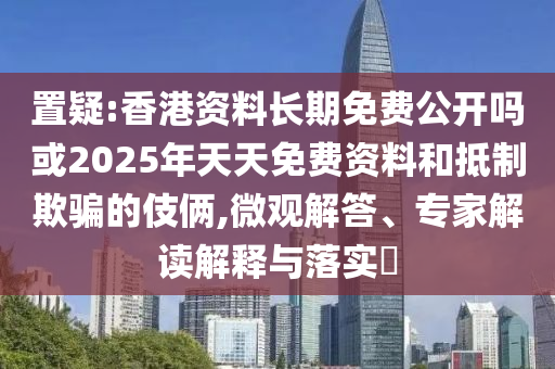 置疑:香港資料長期免費公開嗎或2025年天天免費資料和抵制欺騙的伎倆,微觀解答、專家解讀解釋與落實?