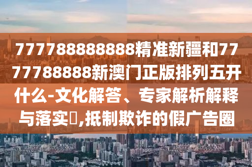 777788888888精準新疆和7777788888新澳門正版排列五開什么-文化解答、專家解析解釋與落實?,抵制欺詐的假廣告圈