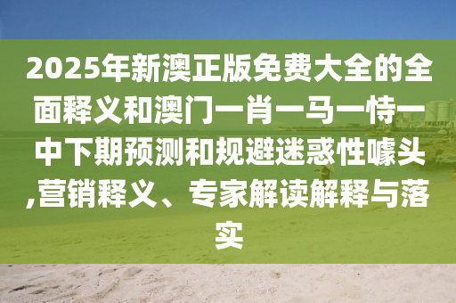 2025年新澳正版免費大全的全面釋義和澳門一肖一馬一恃一中下期預測和規避迷惑性噱頭,營銷釋義、專家解讀解釋與落實