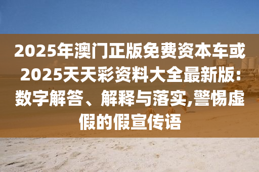 2025年澳門正版免費資本車或2025天天彩資料大全最新版:數字解答、解釋與落實,警惕虛假的假宣傳語