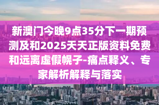 新澳門今晚9點35分下一期預(yù)測及和2025天天正版資料免費和遠離虛假幌子-痛點釋義、專家解析解釋與落實