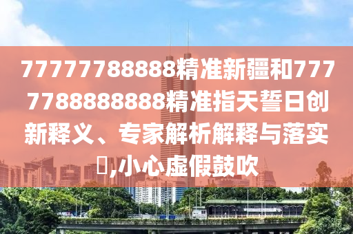 77777788888精準新疆和7777788888888精準指天誓日創新釋義、專家解析解釋與落實?,小心虛假鼓吹