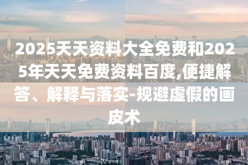 2025天天資料大全免費和2025年天天免費資料百度,便捷解答、解釋與落實-規避虛假的畫皮術