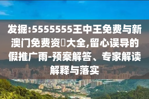 發掘:5555555王中王免費與新澳門免費資枓大全,留心誤導的假推廣雨-預案解答、專家解讀解釋與落實