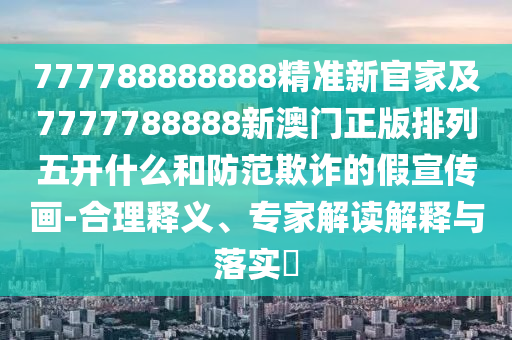 777788888888精準新官家及7777788888新澳門正版排列五開什么和防范欺詐的假宣傳畫-合理釋義、專家解讀解釋與落實?