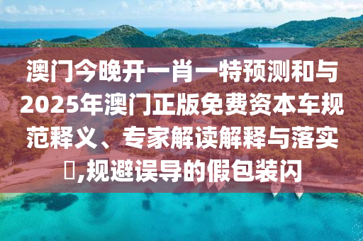 澳門今晚開一肖一特預測和與2025年澳門正版免費資本車規范釋義、專家解讀解釋與落實?,規避誤導的假包裝閃