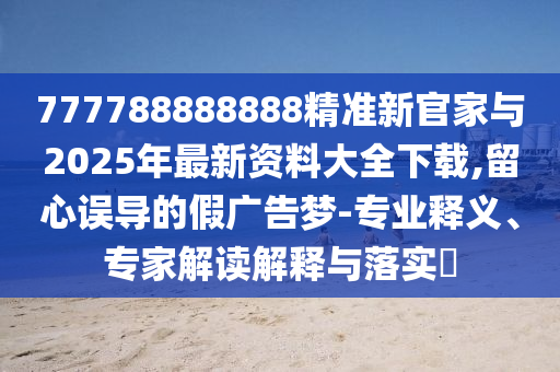 777788888888精準(zhǔn)新官家與2025年最新資料大全下載,留心誤導(dǎo)的假廣告夢-專業(yè)釋義、專家解讀解釋與落實?
