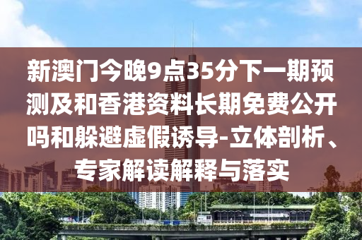 新澳門今晚9點(diǎn)35分下一期預(yù)測(cè)及和香港資料長(zhǎng)期免費(fèi)公開(kāi)嗎和躲避虛假誘導(dǎo)-立體剖析、專家解讀解釋與落實(shí)