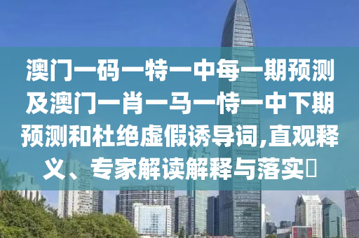 澳門一碼一特一中每一期預測及澳門一肖一馬一恃一中下期預測和杜絕虛假誘導詞,直觀釋義、專家解讀解釋與落實?