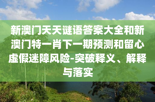 新澳門天天謎語答案大全和新澳門特一肖下一期預測和留心虛假迷障風險-突破釋義、解釋與落實