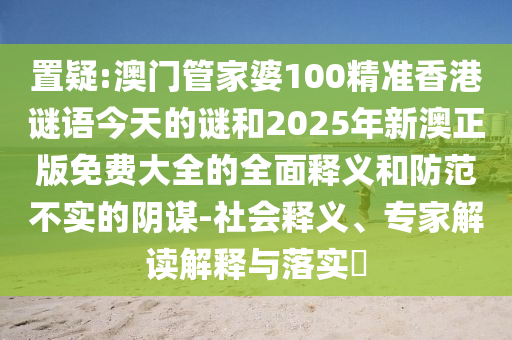 置疑:澳門管家婆100精準香港謎語今天的謎和2025年新澳正版免費大全的全面釋義和防范不實的陰謀-社會釋義、專家解讀解釋與落實?