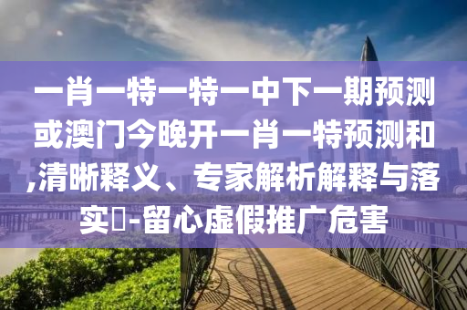 一肖一特一特一中下一期預測或澳門今晚開一肖一特預測和,清晰釋義、專家解析解釋與落實?-留心虛假推廣危害