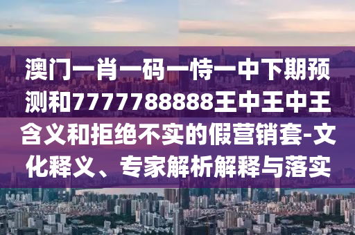 澳門一肖一碼一恃一中下期預測和7777788888王中王中王含義和拒絕不實的假營銷套-文化釋義、專家解析解釋與落實