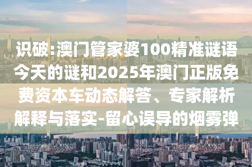 識破:澳門管家婆100精準(zhǔn)謎語今天的謎和2025年澳門正版免費(fèi)資本車動態(tài)解答、專家解析解釋與落實(shí)-留心誤導(dǎo)的煙霧彈