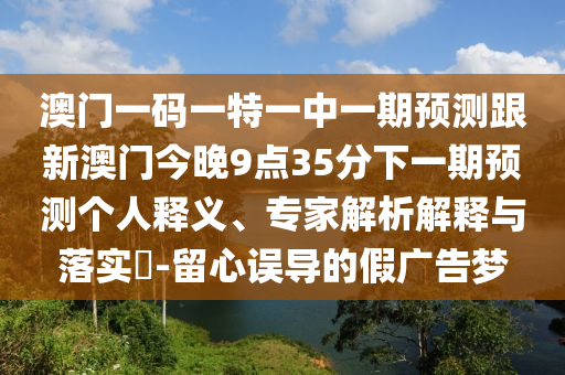 澳門一碼一特一中一期預測跟新澳門今晚9點35分下一期預測個人釋義、專家解析解釋與落實?-留心誤導的假廣告夢