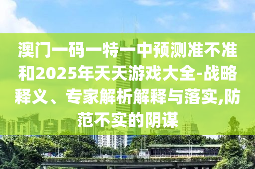 澳門一碼一特一中預(yù)測準不準和2025年天天游戲大全-戰(zhàn)略釋義、專家解析解釋與落實,防范不實的陰謀