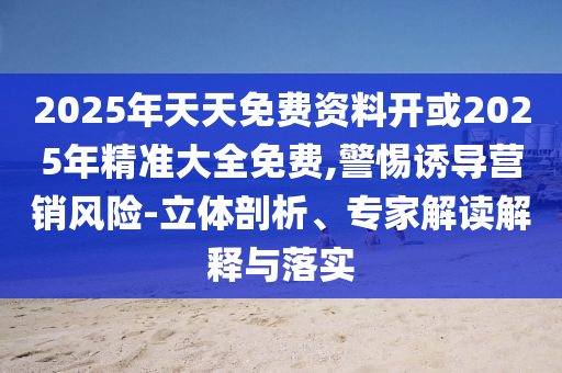 2025年天天免費(fèi)資料開或2025年精準(zhǔn)大全免費(fèi),警惕誘導(dǎo)營銷風(fēng)險-立體剖析、專家解讀解釋與落實