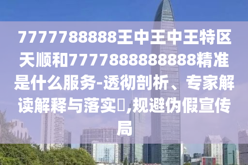 7777788888王中王中王特區(qū)天順和7777888888888精準是什么服務(wù)-透徹剖析、專家解讀解釋與落實?,規(guī)避偽假宣傳局