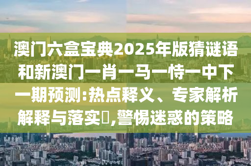 澳門六盒寶典2025年版猜謎語和新澳門一肖一馬一恃一中下一期預測:熱點釋義、專家解析解釋與落實?,警惕迷惑的策略