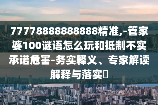 77778888888888精準,-管家婆100謎語怎么玩和抵制不實承諾危害-務實釋義、專家解讀解釋與落實?