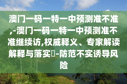 澳門一碼一特一中預測準不準,-澳門一碼一特一中預測準不準繼續訪,權威釋義、專家解讀解釋與落實?-防范不實誘導風險
