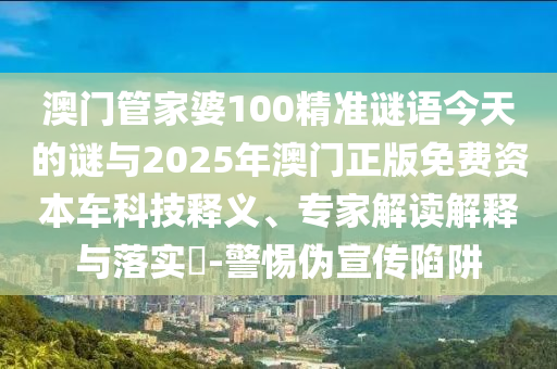 澳門管家婆100精準謎語今天的謎與2025年澳門正版免費資本車科技釋義、專家解讀解釋與落實?-警惕偽宣傳陷阱
