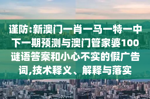 謹(jǐn)防:新澳門一肖一馬一特一中下一期預(yù)測(cè)與澳門管家婆100謎語(yǔ)答案和小心不實(shí)的假?gòu)V告詞,技術(shù)釋義、解釋與落實(shí)