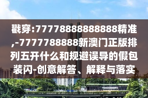 戳穿:77778888888888精準,-7777788888新澳門正版排列五開什么和規避誤導的假包裝閃-創意解答、解釋與落實