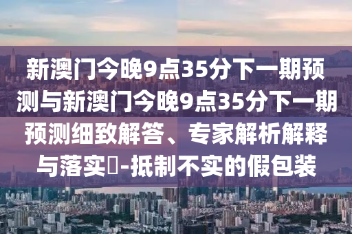 新澳門今晚9點35分下一期預(yù)測與新澳門今晚9點35分下一期預(yù)測細致解答、專家解析解釋與落實?-抵制不實的假包裝