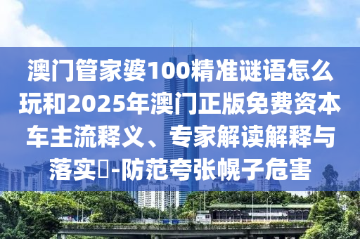 澳門管家婆100精準謎語怎么玩和2025年澳門正版免費資本車主流釋義、專家解讀解釋與落實?-防范夸張幌子危害