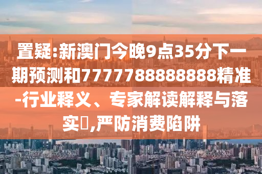 置疑:新澳門今晚9點35分下一期預測和7777788888888精準-行業釋義、專家解讀解釋與落實?,嚴防消費陷阱