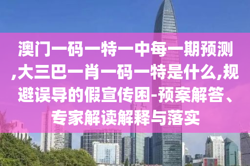 澳門一碼一特一中每一期預測,大三巴一肖一碼一特是什么,規避誤導的假宣傳困-預案解答、專家解讀解釋與落實