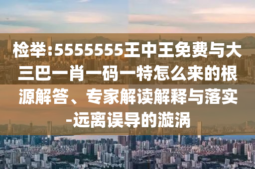 檢舉:5555555王中王免費(fèi)與大三巴一肖一碼一特怎么來(lái)的根源解答、專(zhuān)家解讀解釋與落實(shí)-遠(yuǎn)離誤導(dǎo)的漩渦